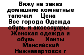 Вяжу на заказ домашние комнатные тапочки. › Цена ­ 800 - Все города Одежда, обувь и аксессуары » Женская одежда и обувь   . Ханты-Мансийский,Нижневартовск г.